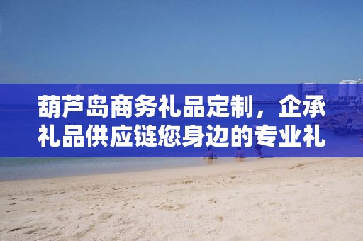 葫芦岛商务礼品定制，企承礼品供应链您身边的专业礼品定制公司